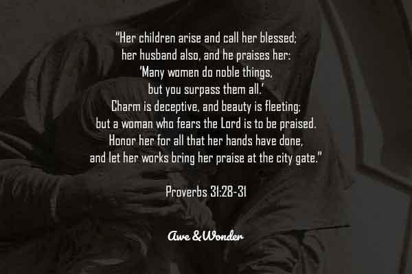 Her children arise and call her blessed; her husband also, and he praises her: 29 “Many women do noble things, but you surpass them all.” 30 Charm is deceptive, and beauty is fleeting; but a woman who fears the Lord is to be praised. 31 Honor her for all that her hands have done, and let her works bring her praise at the city gate. - Proverbs 31:28-31