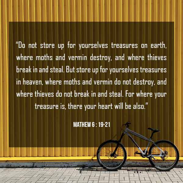 “Do not store up for yourselves treasures on earth, where moths and vermin destroy, and where thieves break in and steal. 20 But store up for yourselves treasures in heaven, where moths and vermin do not destroy, and where thieves do not break in and steal. 21 For where your treasure is, there your heart will be also. - Mathew 6:19-21
