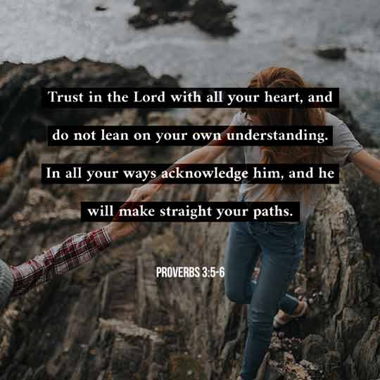 Trust in the Lord with all your heart, and do not lean on your own understanding. In all your ways acknowledge Him, and He will make straight your path - Proverbs 3:5-6