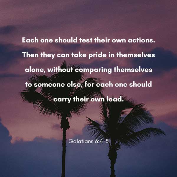 Each one should test their own actions. Then they can take pride in themselves alone, without comparing themselves to someone else, for each one should carry their own load. - Galatians 6:4-5