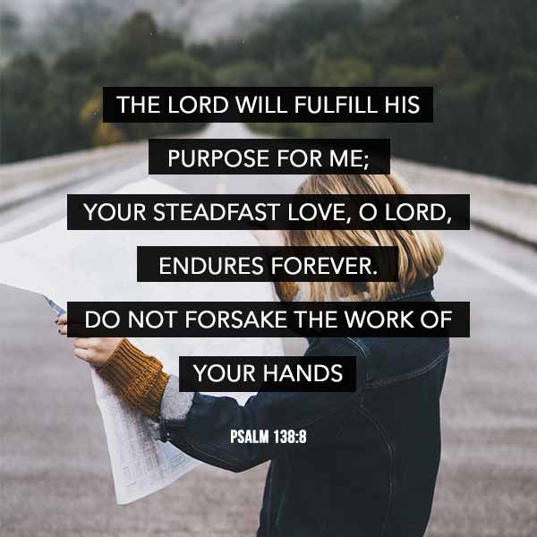 The Lord will fulfill His purpose for me; Your steadfast love, O Lord, endures forever. Do not forsake the work of Your hands. - Psalm 138:8