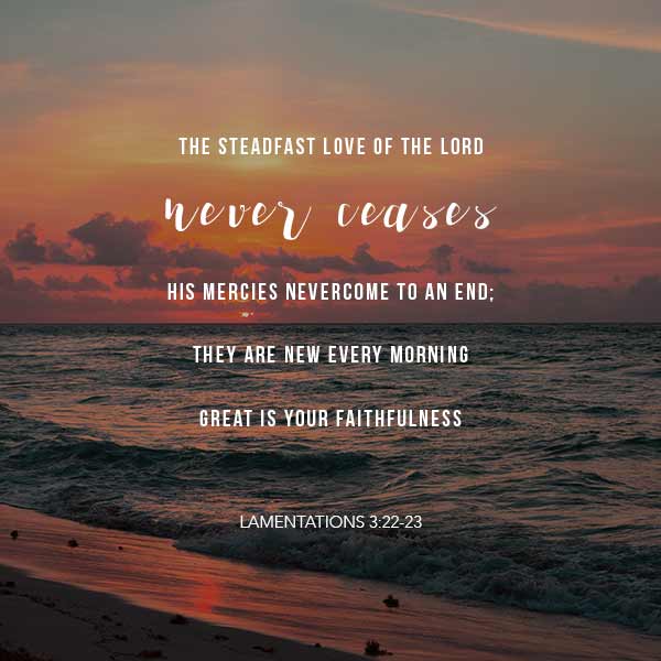The steadfast love of the Lord never ceases. His mercies never come to an end; they are new every morning. Great is your faithfulness. - Lamentations 3:22-23