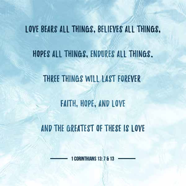 Love bears all things, believes all things, hopes all things, endures all things. Three things will last forever, faith hope and love, and the greatest of these is love. - 1 Corinthians 13:7-13