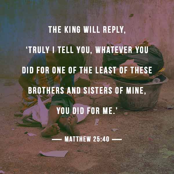 The King will reply, "truly I tell you, whatever you did for one of the least of these brothers and sisters of Mine, you did for Me." - Matthew 25:40