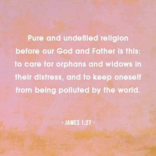 Pure and undefiled religion before our God and Father is this: to care for orphans and widows in their distress, and to keep oneself from being polluted by the world. Jame 1:27