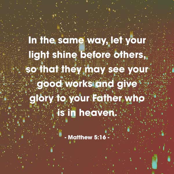 In the same way, let your light shine before others, so that they may see your good works and give glory to your Father who is in heaven. - Matthew 5:16