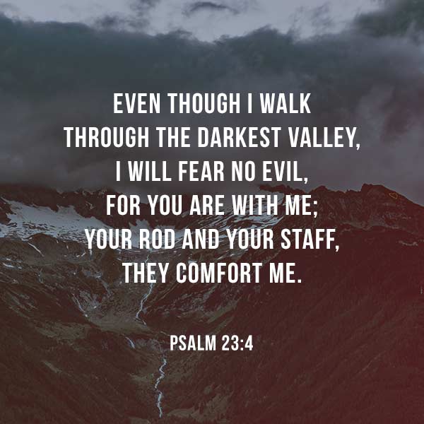 Even though I walk through the darkest valley, I will fear no evil, for you are with me; your rod and your staff, they comfort me. - Psalm 23:4