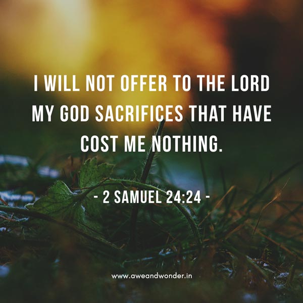 But the king replied to Araunah, "No, I insist on paying you for it. I will not sacrifice to the LORD my God burnt offerings that cost me nothing." So David bought the threshing floor and the oxen and paid fifty shekels of silver for them. - 2 Samuel 24:24