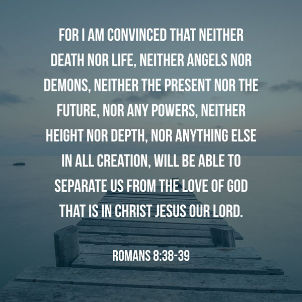 For I am convinced that neither death nor life, neither angels nor demons, neither the present nor the future, nor any powers, neither height nor depth, nor anything else in all creation, will be able to separate us from the love of God that is in Christ Jesus our Lord. - Romans 8:38-39