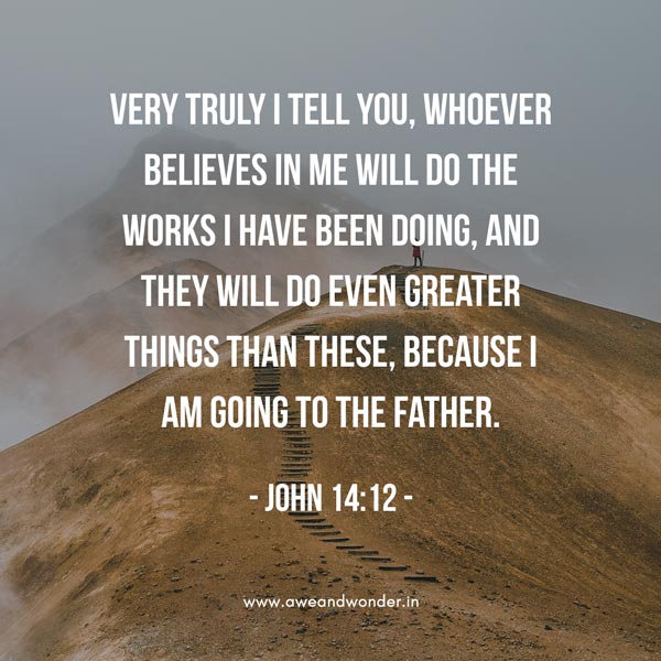 Very truly I tell you, whoever believes in me will do the works I have been doing, and they will do even greater things than these, because I am going to the Father. And I will do whatever you ask in my name, so that the Father may be glorified in the Son. You may ask me for anything in my name, and I will do it.- John 14:12-14