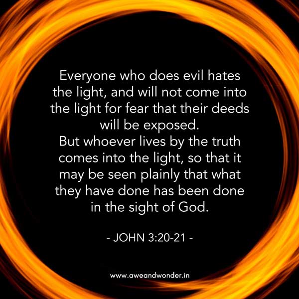 Everyone who does evil hates the light, and will not come into the light for fear that their deeds will be exposed. But whoever lives by the truth comes into the light, so that it may be seen plainly that what they have done has been done in the sight of God. - John 3:20-21
