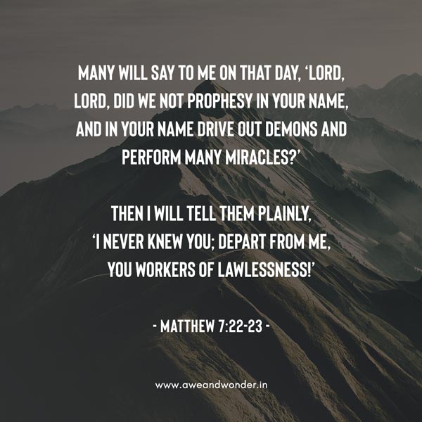 Not everyone who says to Me, ‘Lord, Lord,’ will enter the kingdom of heaven, but only he who does the will of My Father in heaven. Many will say to Me on that day, ‘Lord, Lord, did we not prophesy in Your name, and in Your name drive out demons and perform many miracles?’
Then I will tell them plainly, ‘I never knew you; depart from Me, you workers of lawlessness!’ - Matthew 7:22-23