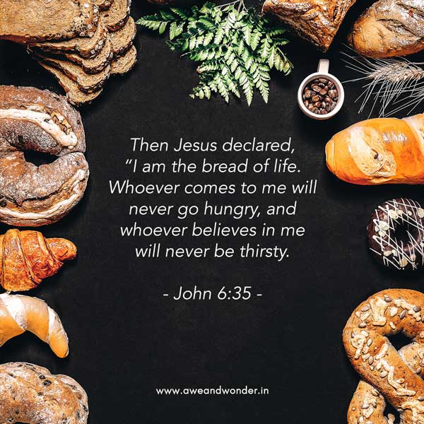 Then Jesus declared, “I am the bread of life. Whoever comes to me will never go hungry, and whoever believes in me will never be thirsty. - John 6:35