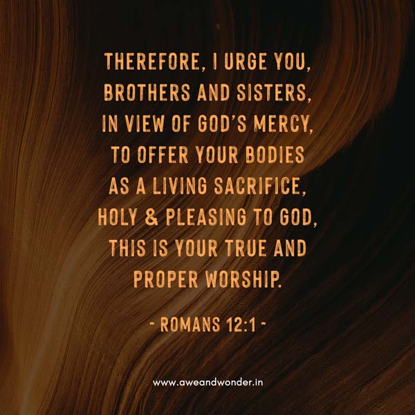 Therefore, I urge you, brothers and sisters, in view of God’s mercy, to offer your bodies as a living sacrifice, holy and pleasing to God, this is your true and proper worship. - Romans 12:1