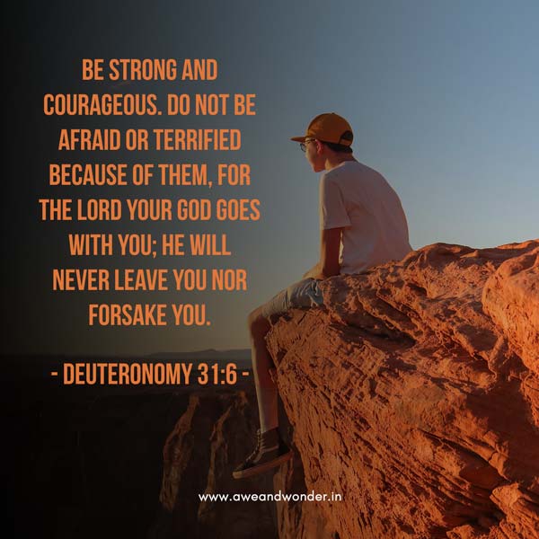 Be strong and courageous. Do not be afraid or terrified because of them, for the Lord your God goes with you; he will never leave you nor forsake you. - Deuteronomy 31:6