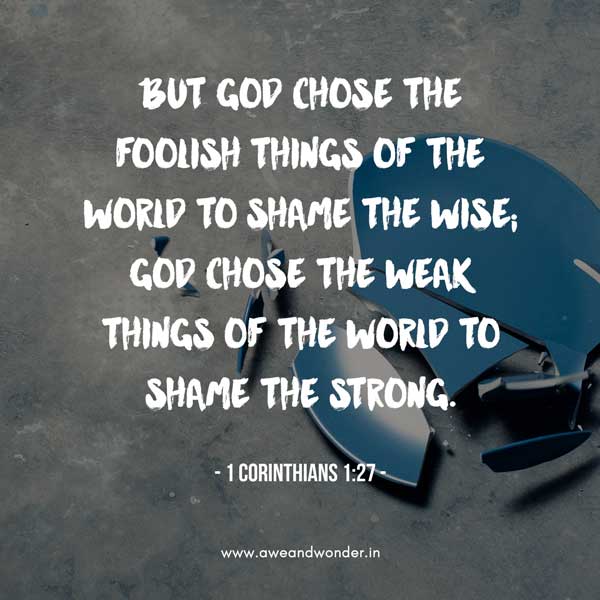 But God chose the foolish things of the world to shame the wise; God chose the weak things of the world to shame the strong. 28 God chose the lowly things of this world and the despised things—and the things that are not—to nullify the things that are, so that no one may boast before him. - 1 Corinthians 1:27-29