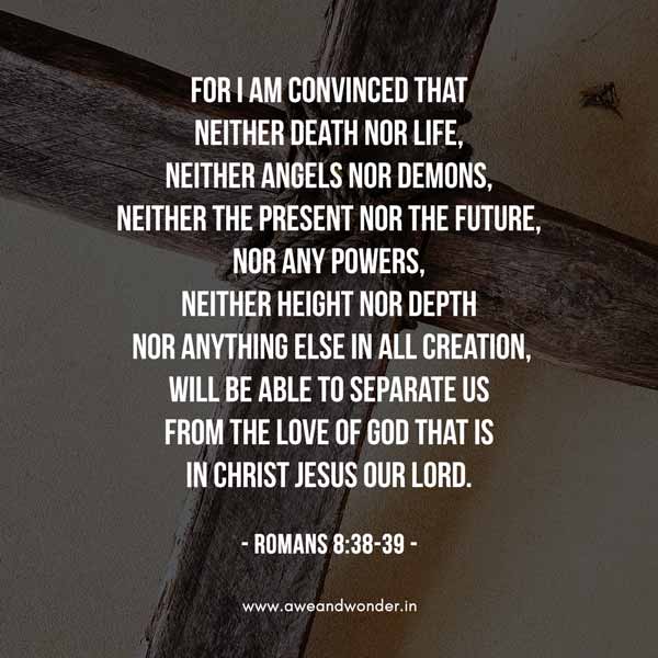 For I am convinced that neither death nor life, neither angels nor demons, neither the present nor the future, nor any powers, neither height nor depth
 nor anything else in all creation, will be able to separate us from the love of God that is in Christ Jesus our Lord. - Romans 8:38-39