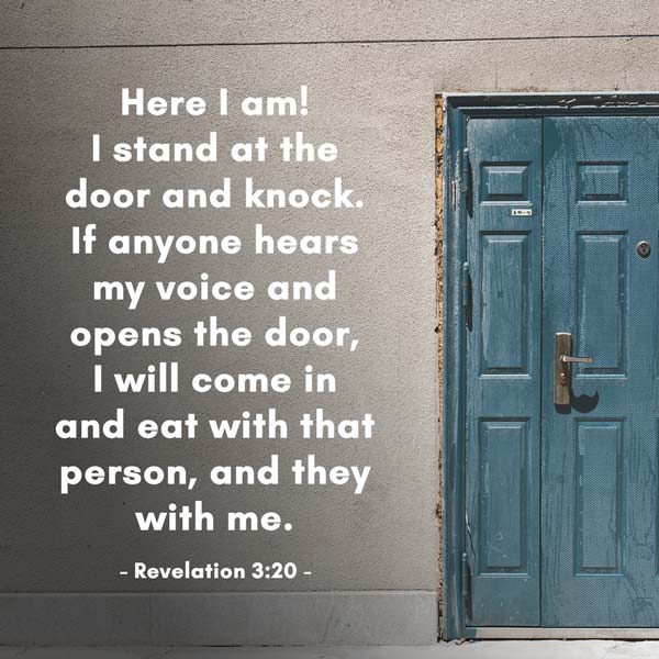 Here I am! I stand at the door and knock. If anyone hears my voice and opens the door, I will come in and eat with that person, and they with me. - Revelation 3:20