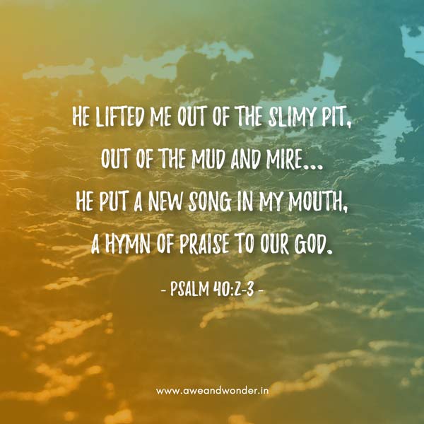 He lifted me out of the slimy pit, out of the mud and mire...
He put a new song in my mouth, a hymn of praise to our God. - Psalm 40:2-3