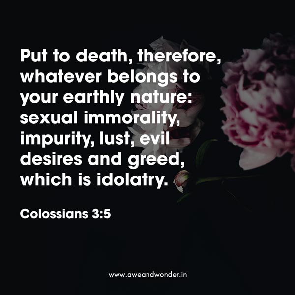 Put to death, therefore, whatever belongs to your earthly nature: sexual immorality, impurity, lust, evil desires and greed, which is idolatry. - Colossians 3:5