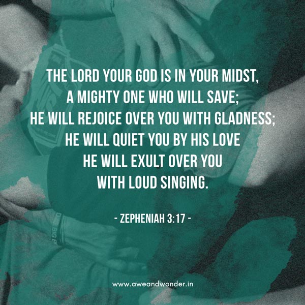 The Lord your God is with you,     the Mighty Warrior who saves. He will take great delight in you;     in his love he will no longer rebuke you,     but will rejoice over you with singing.” - Zephaniah 3:17