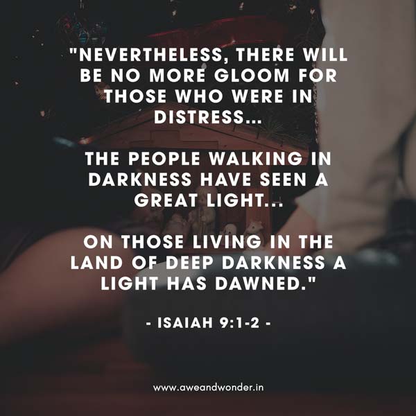 Nevertheless, there will be no more gloom for those who were in distress. In the past he humbled the land of Zebulun and the land of Naphtali, but in the future he will honor Galilee of the nations, by the Way of the Sea, beyond the Jordan—

The people walking in darkness
    have seen a great light;
on those living in the land of deep darkness
    a light has dawned. - Isaiah 9:1-2