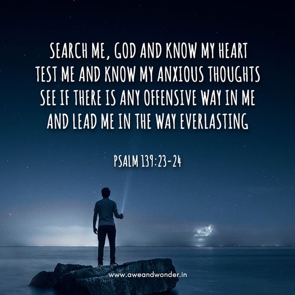 Search me, God and know my heart 
test me and know my anxious thoughts
See if there is any offensive way in me and lead me in the way everlasting - Psalm 139:23-24