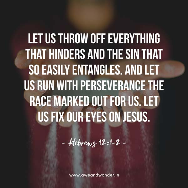 Therefore, since we are surrounded by such a great cloud of witnesses, let us throw off everything that hinders and the sin that so easily entangles. And let us run with perseverance the race marked out for us, Let us fix our eyes on Jesus, the author and perfecter of our faith, who for the joy set before Him endured the cross, scorning its shame, and sat down at the right hand of the throne of God.… - Hebrews 12:1-2