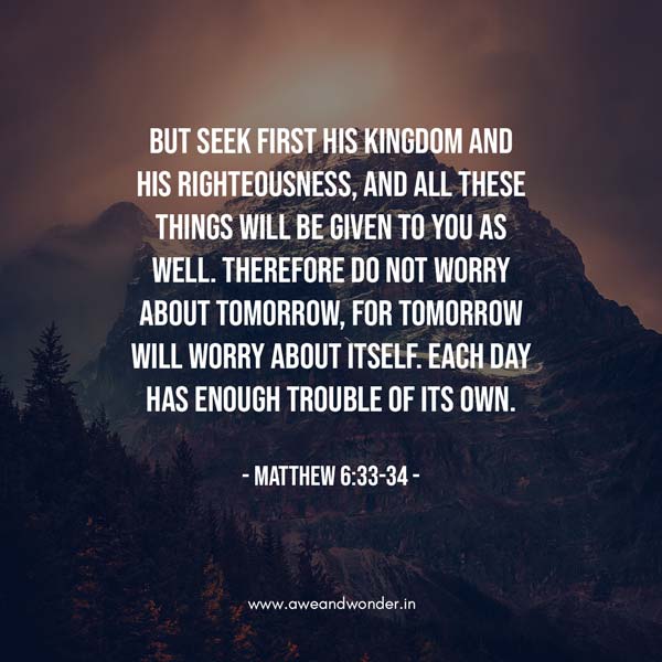 But seek first his kingdom and his righteousness, and all these things will be given to you as well. 34 Therefore do not worry about tomorrow, for tomorrow will worry about itself. Each day has enough trouble of its own. - Matthew 6:33-34