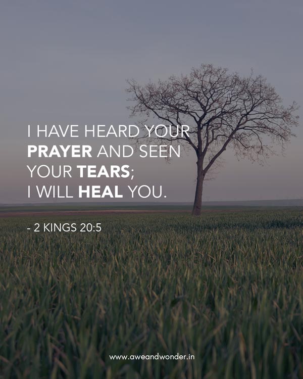  "Go back and tell Hezekiah, the leader of my people, `This is what the LORD, the God of your father David, says: I have heard your prayer and seen your tears; I will heal you." - 2 Kings 20:5