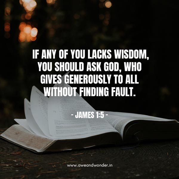 If any of you lacks wisdom, you should ask God, who gives generously to all without finding fault, and it will be given to you. But when you ask, you must believe and not doubt, because the one who doubts is like a wave of the sea, blown and tossed by the wind. - James 1:5