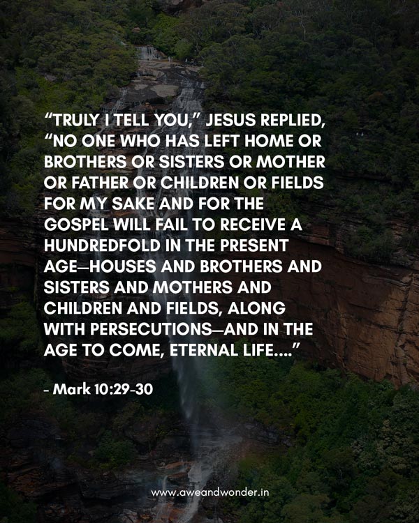 “Truly I tell you,” Jesus replied, “no one who has left home or brothers or sisters or mother or father or children or fields for me and the gospel 30 will fail to receive a hundred times as much in this present age: homes, brothers, sisters, mothers, children and fields—along with persecutions—and in the age to come eternal life. - Mark 10:29-30