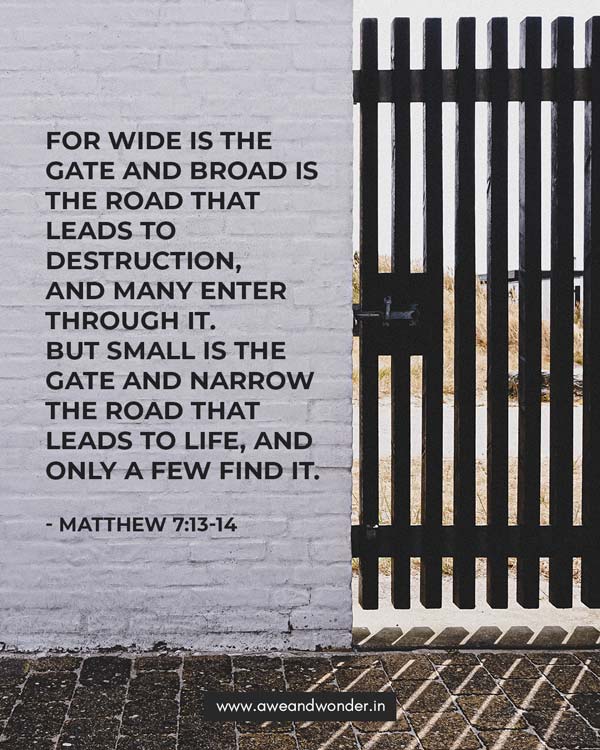 “Enter through the narrow gate. For wide is the gate and broad is the road that leads to destruction, and many enter through it. 14 But small is the gate and narrow the road that leads to life, and only a few find it. - Matthew 7:13-14