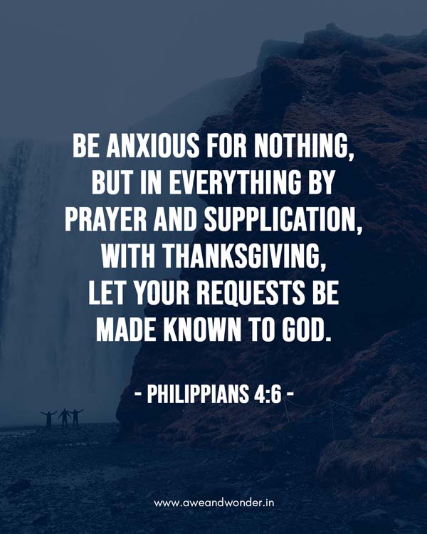 6 Be anxious for nothing, but in everything by prayer and supplication, with thanksgiving, let your requests be made known to God; 7 and the peace of God, which surpasses all understanding, will guard your hearts and minds through Christ Jesus. - Philippians 4:6-8