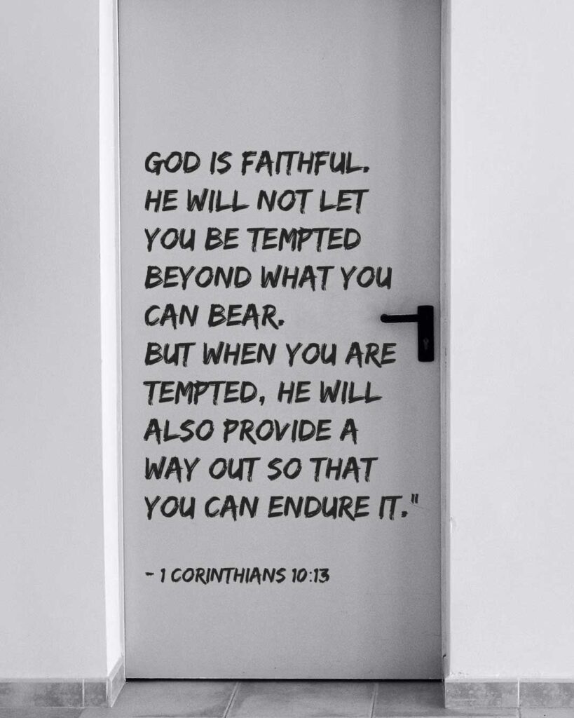 No temptation has overtaken you except what is common to mankind. And God is faithful; he will not let you be tempted beyond what you can bear. But when you are tempted, he will also provide a way out so that you can endure it. - 1 Corinthians 10:13