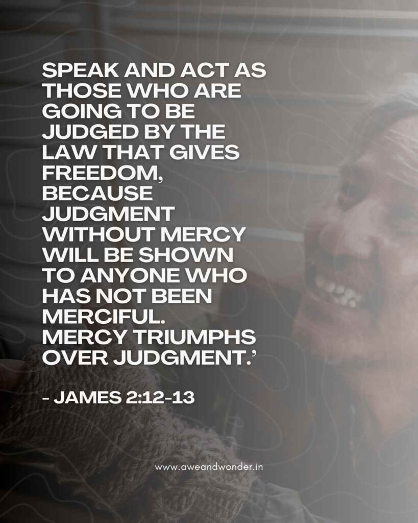 Speak and act as those who are going to be judged by the law that gives freedom, because judgment without mercy will be shown to anyone who has not been merciful. Mercy triumphs over judgment. - James 2:12-13