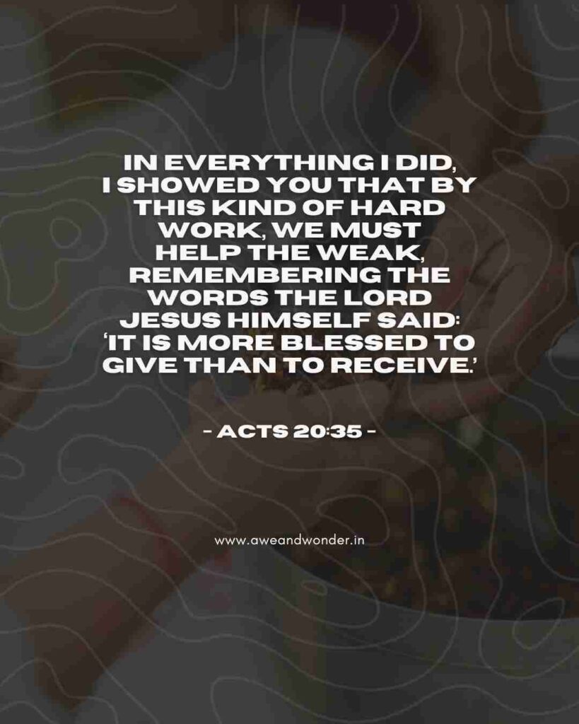 In everything I did, I showed you that by this kind of hard work we must help the weak, remembering the words the Lord Jesus himself said: ‘It is more blessed to give than to receive.’ - Acts 20:35