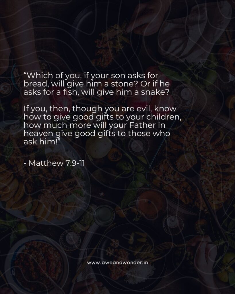 “Which of you, if your son asks for bread, will give him a stone? Or if he asks for a fish, will give him a snake?

If you, then, though you are evil, know how to give good gifts to your children, how much more will your Father in heaven give good gifts to those who ask him!”

- Matthew 7:9-11