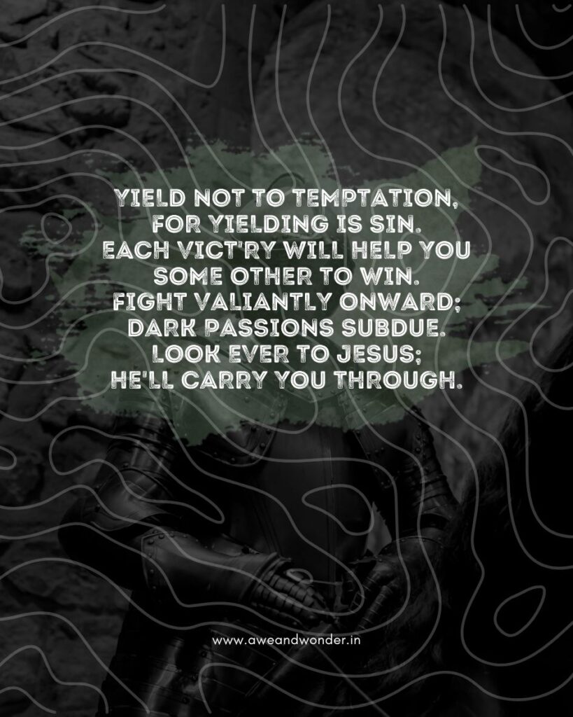 Yield not to temptation,
for yielding is sin.
Each vict'ry will help you
some other to win.
Fight valiantly onward;
dark passions subdue.
Look ever to Jesus;
He'll carry you through.